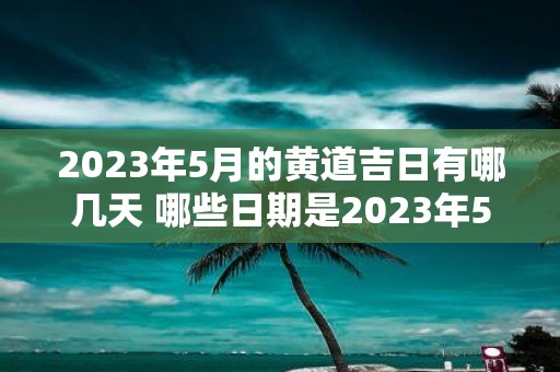 2023年5月的黄道吉日有哪几天 哪些日期是2023年5月的黄道吉日