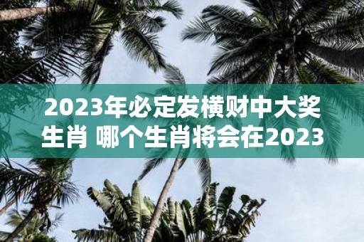 2023年必定发横财中大奖生肖 哪个生肖将会在2023年必定发横财中大奖