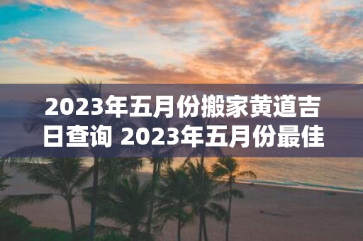 2023年五月份搬家黄道吉日查询 2023年五月份最佳搬家黄道吉日是哪天