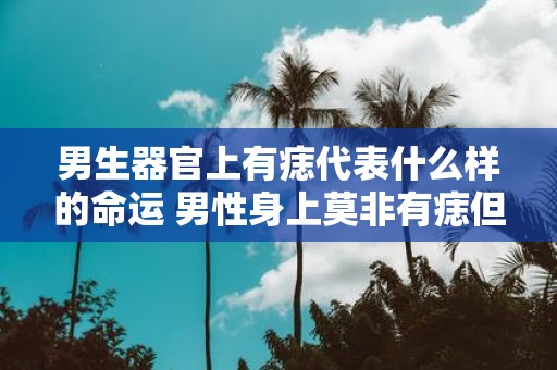 男生器官上有痣代表什么样的命运 男性身上莫非有痣但器官上有痣代表什么命运