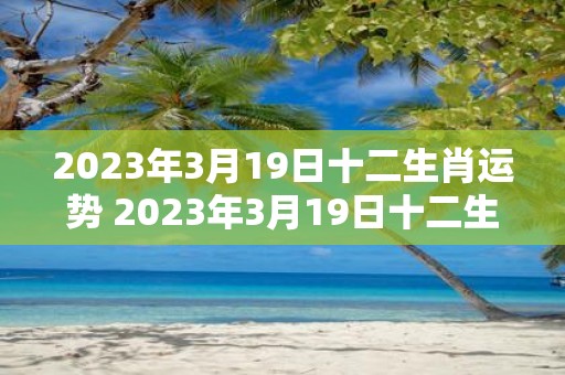 2023年3月19日十二生肖运势 2023年3月19日十二生肖运势如何是否顺利可期