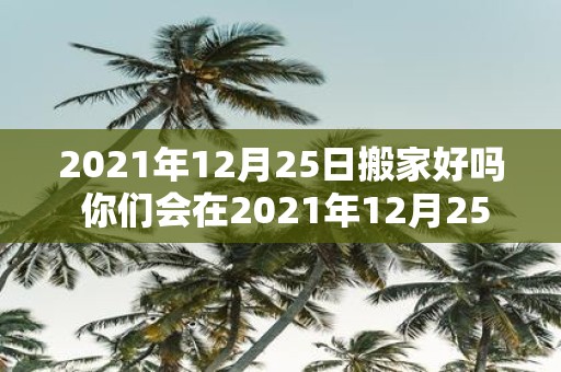 2021年12月25日搬家好吗 你们会在2021年12月25日搬家吗