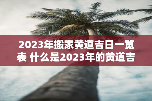 2023年搬家黄道吉日一览表 什么是2023年的黄道吉日搬家日程表