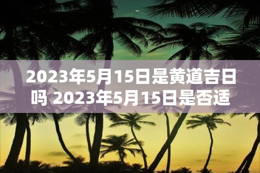 2023年5月15日是黄道吉日吗 2023年5月15日是否适宜选黄道吉日进行重要事务