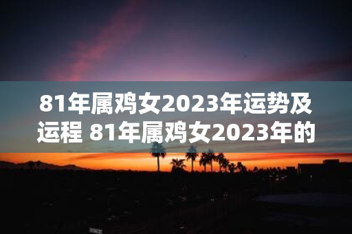 81年属鸡女2023年运势及运程 81年属鸡女2023年的运势和运程如何