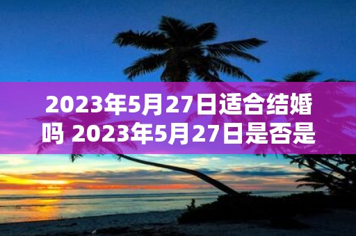 2023年5月27日适合结婚吗 2023年5月27日是否是个适合结婚的日子