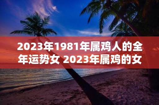 2023年1981年属鸡人的全年运势女 2023年属鸡的女性在全年中的运势如何