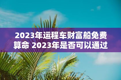 2023年运程车财富船免费算命 2023年是否可以通过运程车财富船免费算命来预测个人财富运势