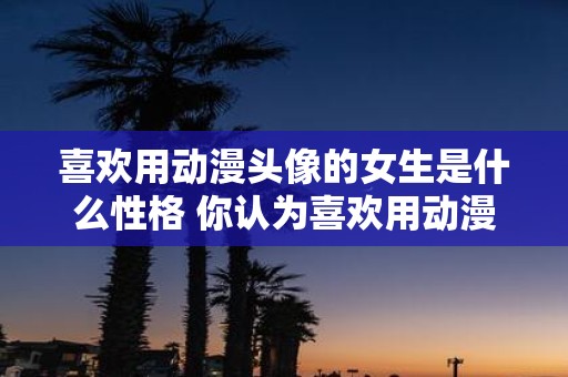 喜欢用动漫头像的女生是什么性格 你认为喜欢用动漫头像的女生性格如何