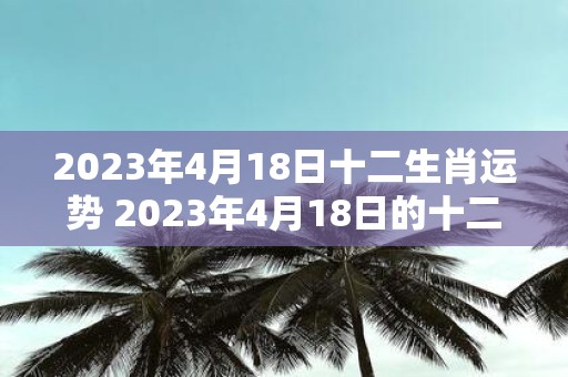 2023年4月18日十二生肖运势 2023年4月18日的十二生肖运势如何