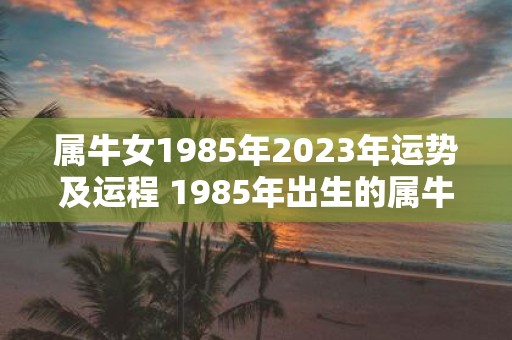 属牛女1985年2023年运势及运程 1985年出生的属牛女2023年的运势和运程如何