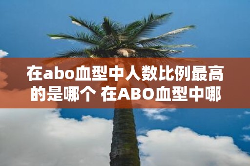 在abo血型中人数比例最高的是哪个 在ABO血型中哪种血型的人数比例最高