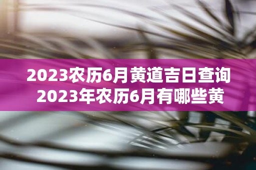 2023农历6月黄道吉日查询 2023年农历6月有哪些黄道吉日需要查询