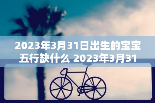 2023年3月31日出生的宝宝五行缺什么 2023年3月31日出生的宝宝的五行中有哪些缺失