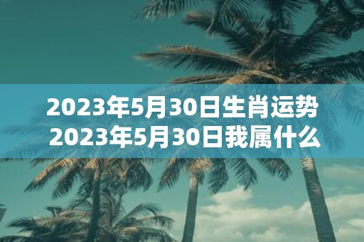 2023年5月30日生肖运势 2023年5月30日我属什么生肖我的运势如何