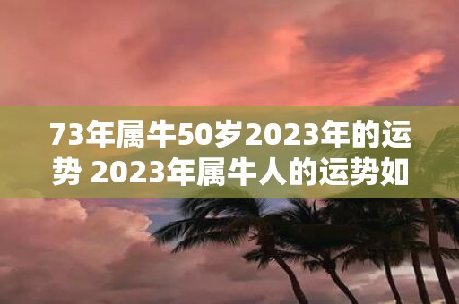 73年属牛50岁2023年的运势 2023年属牛人的运势如何已经50岁的属牛人73年出生的人会有何变化