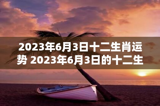 2023年6月3日十二生肖运势 2023年6月3日的十二生肖运势如何