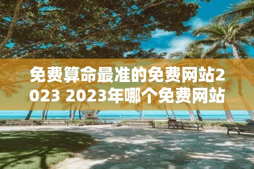 免费算命最准的免费网站2023 2023年哪个免费网站提供的算命最准