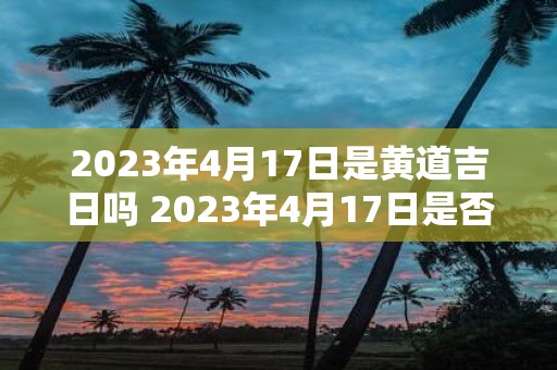 2023年4月17日是黄道吉日吗 2023年4月17日是否为黄道吉日