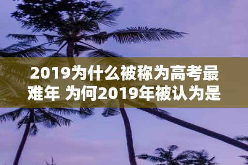 2019为什么被称为高考最难年 为何2019年被认为是高考最难的一年