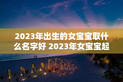 2023年出生的女宝宝取什么名字好 2023年女宝宝起什么名字比较好