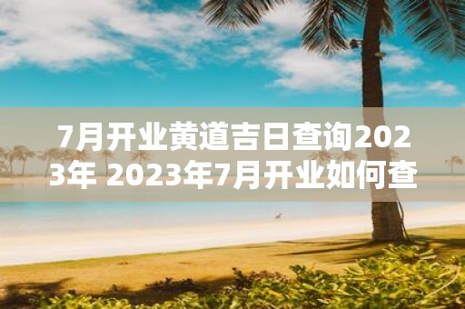 7月开业黄道吉日查询2023年 2023年7月开业如何查询最佳黄道吉日