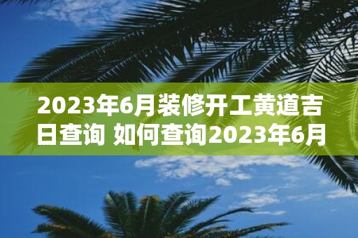 2023年6月装修开工黄道吉日查询 如何查询2023年6月的黄道吉日以确定开工时间