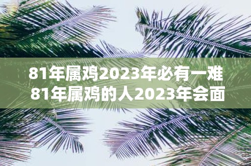 81年属鸡2023年必有一难 81年属鸡的人2023年会面临什么挑战