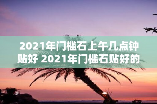 2021年门槛石上午几点钟贴好 2021年门槛石贴好的具体时间是上午几点钟