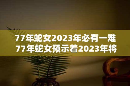 77年蛇女2023年必有一难 77年蛇女预示着2023年将遭遇一次灾难这个说法真实可信吗