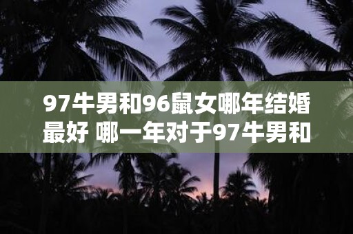 97牛男和96鼠女哪年结婚最好 哪一年对于97牛男和96鼠女来说是结婚最合适的时间