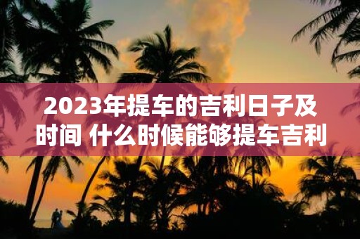 2023年提车的吉利日子及时间 什么时候能够提车吉利2023年具体的日子和时间是什么