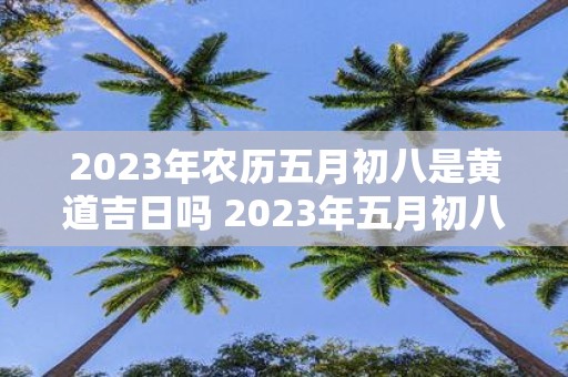 2023年农历五月初八是黄道吉日吗 2023年五月初八是否适宜选择黄道吉日进行农事活动