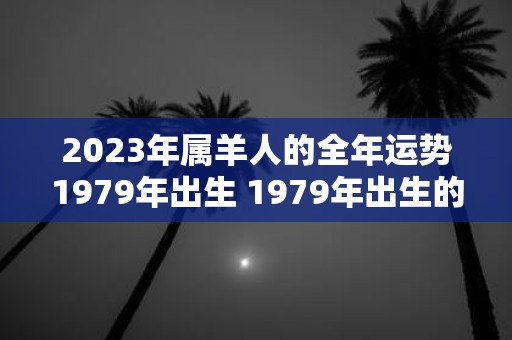 2023年属羊人的全年运势1979年出生 1979年出生的属羊人你在2023年的全年运程如何