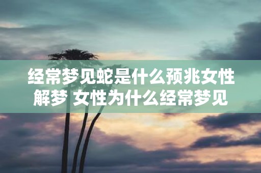 经常梦见蛇是什么预兆女性解梦 女性为什么经常梦见蛇这代表什么预兆解梦技巧分享