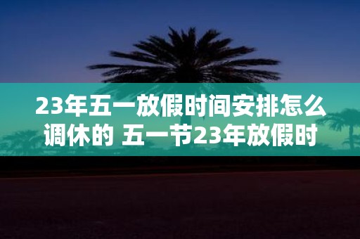 23年五一放假时间安排怎么调休的 五一节23年放假时间如何安排调休