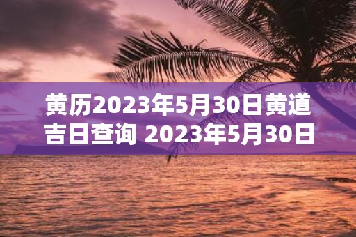 黄历2023年5月30日黄道吉日查询 2023年5月30日是不是黄道吉日可否查询黄历