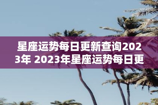 星座运势每日更新查询2023年 2023年星座运势每日更新查询如何获得详细信息