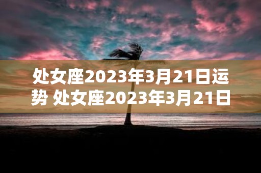 处女座2023年3月21日运势 处女座2023年3月21日运势如何