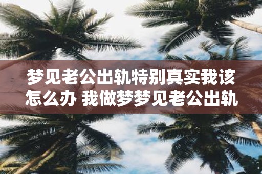 梦见老公出轨特别真实我该怎么办 我做梦梦见老公出轨的情景非常真实我该如何应对