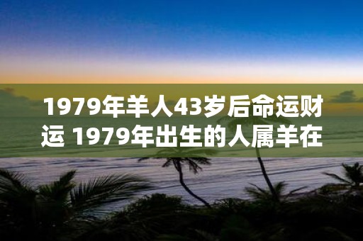 1979年羊人43岁后命运财运 1979年出生的人属羊在43岁之后的命运和财运如何