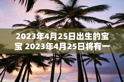 2023年4月25日出生的宝宝 2023年4月25日将有一个宝宝出生会是谁