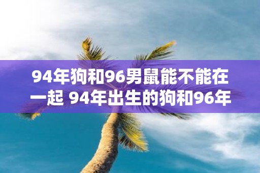 94年狗和96男鼠能不能在一起 94年出生的狗和96年出生的男鼠真的能在感情上走到一起吗