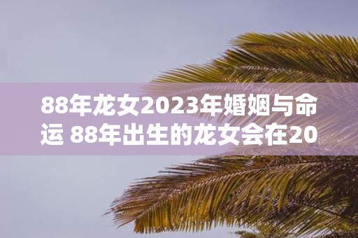 88年龙女2023年婚姻与命运 88年出生的龙女会在2023年面临怎样的婚姻与命运