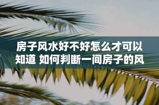 房子风水好不好怎么才可以知道 如何判断一间房子的风水好坏