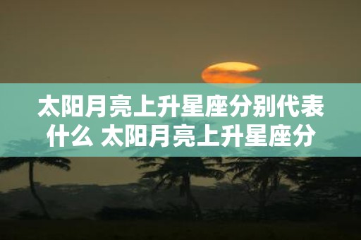 太阳月亮上升星座分别代表什么 太阳月亮上升星座分别象征着哪些特质和人格特征