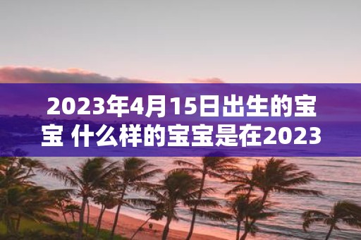 2023年4月15日出生的宝宝 什么样的宝宝是在2023年4月15日出生的