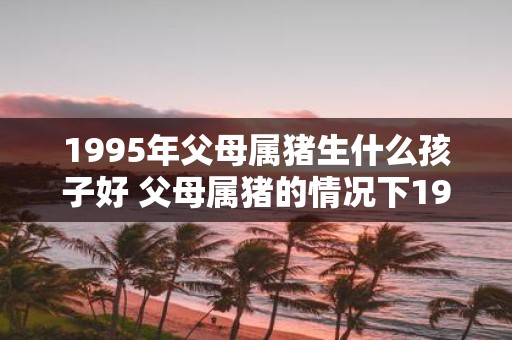 1995年父母属猪生什么孩子好 父母属猪的情况下1995年生肖和属相相辅相成的孩子最好吗