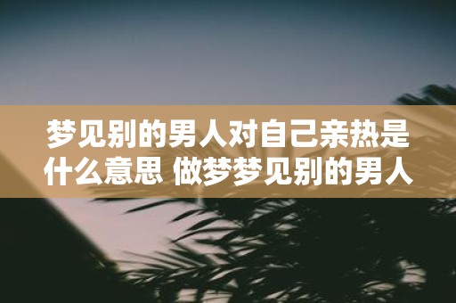 梦见别的男人对自己亲热是什么意思 做梦梦见别的男人与自己亲热代表什么含义