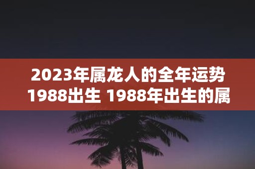 2023年属龙人的全年运势1988出生 1988年出生的属龙人在2023年的全年运势如何